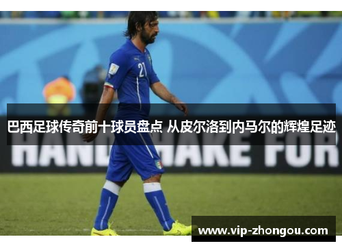 巴西足球传奇前十球员盘点 从皮尔洛到内马尔的辉煌足迹